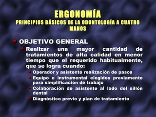 ERGONOMÍA
PRINCIPIOS BÁSICOS DE LA ODONTOLOGÍA A CUATRO
                    MANOS

 OBJETIVO GENERAL
   Realizar   una   mayor   cantidad  de
   tratamientos de alta calidad en menor
   tiempo que el requerido habitualmente,
   que se logra cuando:
      Operador y asistente realización de pasos
      Equipo e instrumental elegidos previamente
      para simplificación de trabajo
      Colaboración de asistente al lado del sillón
      dental
      Diagnóstico previo y plan de tratamiento
 