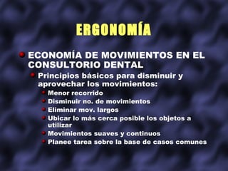 ERGONOMÍA
ECONOMÍA DE MOVIMIENTOS EN EL
CONSULTORIO DENTAL
 Principios básicos para disminuir y
 aprovechar los movimientos:
   Menor recorrido
   Disminuir no. de movimientos
   Eliminar mov. largos
   Ubicar lo más cerca posible los objetos a
   utilizar
   Movimientos suaves y continuos
   Planee tarea sobre la base de casos comunes
 