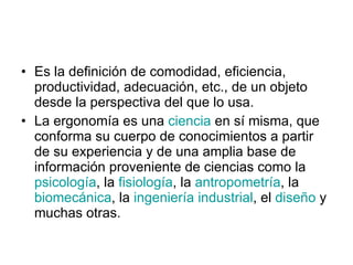 Es la definición de comodidad, eficiencia, productividad, adecuación, etc., de un objeto desde la perspectiva del que lo usa. La ergonomía es una  ciencia  en sí misma, que conforma su cuerpo de conocimientos a partir de su experiencia y de una amplia base de información proveniente de ciencias como la  psicología , la  fisiología , la  antropometría , la  biomecánica , la  ingeniería industrial , el  diseño  y muchas otras. 