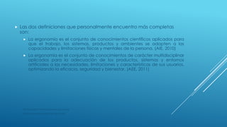  Las dos definiciones que personalmente encuentro más completas
son:
 La ergonomía es el conjunto de conocimientos científicos aplicados para
que el trabajo, los sistemas, productos y ambientes se adapten a las
capacidades y limitaciones físicas y mentales de la persona. (AIE, 2010)
 La ergonomía es el conjunto de conocimientos de carácter multidisciplinar
aplicados para la adecuación de los productos, sistemas y entornos
artificiales a las necesidades, limitaciones y características de sus usuarios,
optimizando la eficacia, seguridad y bienestar. (AEE, 2011)
AIE (Asociación Internacional de Ergonomía)
AEE (Asociación Española de Ergonomía)
 