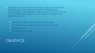 OBJETIVOS
 El objetivo principal de la Ergonomía según la Asociación
Española de Ergonomía es “adaptar el trabajo a las
capacidades y posibilidades del ser humano”. Pero no es el
único, existen otros objetivos que también interesan a la
Ergonomía como:
 Identificar, analizar y reducir los riesgos laborales.
 Contribuir a la evolución de las situaciones de trabajo
 Bienestar social.
 Aumentar la motivación
 