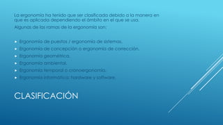 CLASIFICACIÓN
La ergonomía ha tenido que ser clasificada debido a la manera en
que es aplicada dependiendo el ámbito en el que se usa.
Algunas de las ramas de la ergonomía son:
 Ergonomía de puestos / ergonomía de sistemas.
 Ergonomía de concepción o ergonomía de corrección.
 Ergonomía geométrica.
 Ergonomía ambiental.
 Ergonomía temporal o cronoergonomía.
 Ergonomía informática: hardware y software.
 