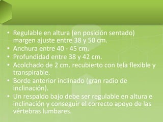 • Regulable en altura (en posición sentado)
margen ajuste entre 38 y 50 cm.
• Anchura entre 40 - 45 cm.
• Profundidad entre 38 y 42 cm.
• Acolchado de 2 cm. recubierto con tela flexible y
transpirable.
• Borde anterior inclinado (gran radio de
inclinación).
• Un respaldo bajo debe ser regulable en altura e
inclinación y conseguir el correcto apoyo de las
vértebras lumbares.

 
