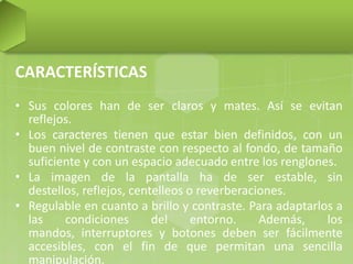 CARACTERÍSTICAS
• Sus colores han de ser claros y mates. Así se evitan
reflejos.
• Los caracteres tienen que estar bien definidos, con un
buen nivel de contraste con respecto al fondo, de tamaño
suficiente y con un espacio adecuado entre los renglones.
• La imagen de la pantalla ha de ser estable, sin
destellos, reflejos, centelleos o reverberaciones.
• Regulable en cuanto a brillo y contraste. Para adaptarlos a
las
condiciones
del
entorno.
Además,
los
mandos, interruptores y botones deben ser fácilmente
accesibles, con el fin de que permitan una sencilla
manipulación.

 
