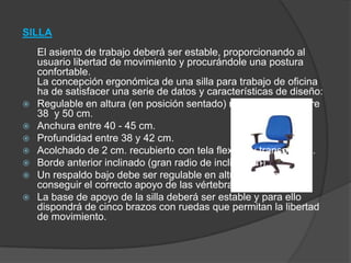 SILLA
El asiento de trabajo deberá ser estable, proporcionando al
usuario libertad de movimiento y procurándole una postura
confortable.
La concepción ergonómica de una silla para trabajo de oficina
ha de satisfacer una serie de datos y características de diseño:
 Regulable en altura (en posición sentado) margen ajuste entre
38 y 50 cm.
 Anchura entre 40 - 45 cm.
 Profundidad entre 38 y 42 cm.
 Acolchado de 2 cm. recubierto con tela flexible y transpirable.
 Borde anterior inclinado (gran radio de inclinación).
 Un respaldo bajo debe ser regulable en altura e inclinación y
conseguir el correcto apoyo de las vértebras lumbares.
 La base de apoyo de la silla deberá ser estable y para ello
dispondrá de cinco brazos con ruedas que permitan la libertad
de movimiento.
 