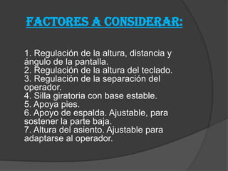 FACTORES A CONSIDERAR:
1. Regulación de la altura, distancia y
ángulo de la pantalla.
2. Regulación de la altura del teclado.
3. Regulación de la separación del
operador.
4. Silla giratoria con base estable.
5. Apoya pies.
6. Apoyo de espalda. Ajustable, para
sostener la parte baja.
7. Altura del asiento. Ajustable para
adaptarse al operador.
 