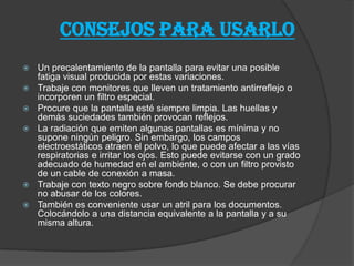 CONSEJOS PARA USARLO
 Un precalentamiento de la pantalla para evitar una posible
fatiga visual producida por estas variaciones.
 Trabaje con monitores que lleven un tratamiento antirreflejo o
incorporen un filtro especial.
 Procure que la pantalla esté siempre limpia. Las huellas y
demás suciedades también provocan reflejos.
 La radiación que emiten algunas pantallas es mínima y no
supone ningún peligro. Sin embargo, los campos
electroestáticos atraen el polvo, lo que puede afectar a las vías
respiratorias e irritar los ojos. Esto puede evitarse con un grado
adecuado de humedad en el ambiente, o con un filtro provisto
de un cable de conexión a masa.
 Trabaje con texto negro sobre fondo blanco. Se debe procurar
no abusar de los colores.
 También es conveniente usar un atril para los documentos.
Colocándolo a una distancia equivalente a la pantalla y a su
misma altura.
 