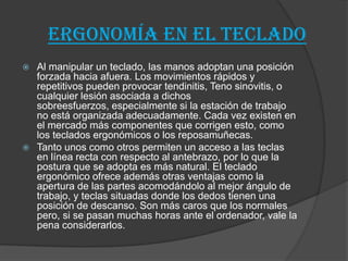 Ergonomía en el TECLADO
 Al manipular un teclado, las manos adoptan una posición
forzada hacia afuera. Los movimientos rápidos y
repetitivos pueden provocar tendinitis, Teno sinovitis, o
cualquier lesión asociada a dichos
sobreesfuerzos, especialmente si la estación de trabajo
no está organizada adecuadamente. Cada vez existen en
el mercado más componentes que corrigen esto, como
los teclados ergonómicos o los reposamuñecas.
 Tanto unos como otros permiten un acceso a las teclas
en línea recta con respecto al antebrazo, por lo que la
postura que se adopta es más natural. El teclado
ergonómico ofrece además otras ventajas como la
apertura de las partes acomodándolo al mejor ángulo de
trabajo, y teclas situadas donde los dedos tienen una
posición de descanso. Son más caros que los normales
pero, si se pasan muchas horas ante el ordenador, vale la
pena considerarlos.
 
