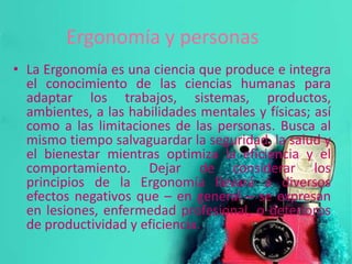 Ergonomía y personas
• La Ergonomía es una ciencia que produce e integra
el conocimiento de las ciencias humanas para
adaptar los trabajos, sistemas, productos,
ambientes, a las habilidades mentales y físicas; así
como a las limitaciones de las personas. Busca al
mismo tiempo salvaguardar la seguridad, la salud y
el bienestar mientras optimiza la eficiencia y el
comportamiento. Dejar de considerar los
principios de la Ergonomía llevará a diversos
efectos negativos que – en general – se expresan
en lesiones, enfermedad profesional, o deterioros
de productividad y eficiencia.
 