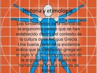 Historia y etimología
Los fundamentos de la ciencia de
la ergonomía parece que se han
establecido dentro del contexto de
la cultura de la Antigua Grecia.
Una buena parte de la evidencia
indica que la civilización griega en
el siglo V a. C. utiliza principios de
la ergonomía en el diseño de
herramientas en sus lugares de
trabajo.
 