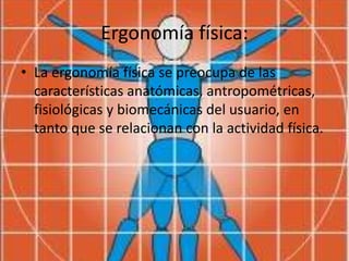 Ergonomía física:
• La ergonomía física se preocupa de las
características anatómicas, antropométricas,
fisiológicas y biomecánicas del usuario, en
tanto que se relacionan con la actividad física.
 