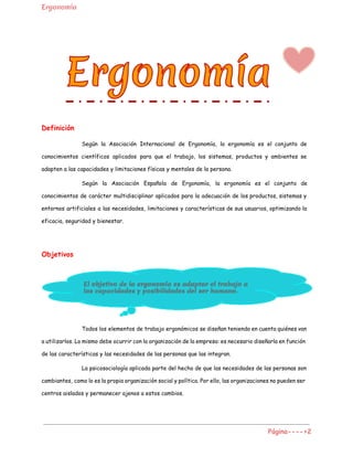 Ergonomía
Definición
Según la Asociación Internacional de Ergonomía, la ergonomía es el conjunto de
conocimientos científicos aplicados para que el trabajo, los sistemas, productos y ambientes se
adapten a las capacidades y limitaciones físicas y mentales de la persona.
Según la Asociación Española de Ergonomía, la ergonomía es el conjunto de
conocimientos de carácter multidisciplinar aplicados para la adecuación de los productos, sistemas y
entornos artificiales a las necesidades, limitaciones y características de sus usuarios, optimizando la
eficacia, seguridad y bienestar.
Objetivos
Todos los elementos de trabajo ergonómicos se diseñan teniendo en cuenta quiénes van
a utilizarlos. Lo mismo debe ocurrir con la organización de la empresa: es necesario diseñarla en función
de las características y las necesidades de las personas que las integran.
La psicosociología aplicada parte del hecho de que las necesidades de las personas son
cambiantes, como lo es la propia organización social y política. Por ello, las organizaciones no pueden ser
centros aislados y permanecer ajenos a estos cambios.
Página---->2
 