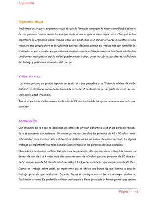 Ergonomía
Ergonomía visual
Podríamos decir que la ergonomía visual estudia la forma de conseguir la mayor comodidad y ​eficacia
de una persona cuando realiza tareas que implican una exigencia visual importante. ¿Por qué es tan
importante la ergonomía visual? Porque cada vez sometemos a un mayor esfuerzo a nuestro sistema
visual, ya sea porque ahora se estudia más que hace décadas, porque se trabaja más con pantallas de
ordenador o, por ejemplo, porque estamos constantemente utilizando nuestros teléfonos móviles. Las
condiciones inadecuadas para la visión, pueden causar fatiga, dolor de cabeza, accidentes, deficiencia
del trabajo y posiciones incómodas del cuerpo.
Visión de cerca
La visión cercana se prueba leyendo un texto de tipos pequeños a la “distancia mínima de visión
distinta”. La distancia normal de lectura es de cerca de 35 centímetros pero el punto de visión cercana
varía con la edad (Presbicia).
Cuando el punto de visión cercana es de más de 25 centímetros de los ojos es necesario usar anteojos
para leer.
Acomodación
Con el asunto de la edad, la capacidad de cambio de la visión distante a la visión de cerca se reduce.
Esto se compensa con anteojos. Sin embargo, incluso con ellos las personas de 45 a 50 años tienen
dificultades para cambiar entre diferentes distancias en un campo de visión cercana. En algunos
trabajos es importante que tales cambios sean evitados en las personas de edad avanzada.
Necesidades de iluminación: En actividades que requieren una alta agudeza visual, el nivel de iluminación
deberá de ser de 3 a 4 veces más alto para personas de 60 años que para personas de 20 años, es
decir, una persona de 60 años de edad necesitará 3 o 4 veces más de luz que una persona de 20 años.
Cuando se trabaje sobre papel, es importante que se utilice una buena luz que ilumine la zona de
trabajo, pero sin que deslumbre. De esta forma se consigue ver el texto con mayor contraste,
facilitando la tarea. Es preferible utilizar una lámpara o flexo (colocado de forma que no haga sombra
Página---->6
 