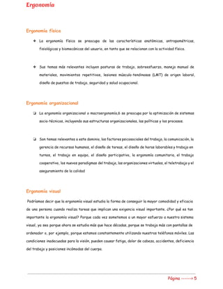 Ergonomía
Ergonomía física
❖ La ergonomía física se preocupa de las características anatómicas, antropométricas,
fisiológicas y biomecánicas del usuario, en tanto que se relacionan con la actividad física.
❖ Sus temas más relevantes incluyen posturas de trabajo, sobreesfuerzo, manejo manual de
materiales, movimientos repetitivos, lesiones músculo-tendinosas (LMT) de origen laboral,
diseño de puestos de trabajo, seguridad y salud ocupacional.
Ergonomía organizacional
❏ La ergonomía organizacional o macroergonomía,6 se preocupa por la optimización de sistemas
socio-técnicos, incluyendo sus estructuras organizacionales, las políticas y los procesos.
❏ Son temas relevantes a este dominio, los factores psicosociales del trabajo, la comunicación, la
gerencia de recursos humanos, el diseño de tareas, el diseño de horas laborables y trabajo en
turnos, el trabajo en equipo, el diseño participativo, la ergonomía comunitaria, el trabajo
cooperativo, los nuevos paradigmas del trabajo, las organizaciones virtuales, el teletrabajo y el
aseguramiento de la calidad
Ergonomía visual
Podríamos decir que la ergonomía visual estudia la forma de conseguir la mayor comodidad y ​eficacia
de una persona cuando realiza tareas que implican una exigencia visual importante. ¿Por qué es tan
importante la ergonomía visual? Porque cada vez sometemos a un mayor esfuerzo a nuestro sistema
visual, ya sea porque ahora se estudia más que hace décadas, porque se trabaja más con pantallas de
ordenador o, por ejemplo, porque estamos constantemente utilizando nuestros teléfonos móviles. Las
condiciones inadecuadas para la visión, pueden causar fatiga, dolor de cabeza, accidentes, deficiencia
del trabajo y posiciones incómodas del cuerpo.
Página ------> 5
 