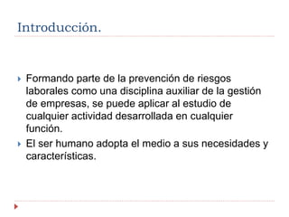Introducción.
 Formando parte de la prevención de riesgos
laborales como una disciplina auxiliar de la gestión
de empresas, se puede aplicar al estudio de
cualquier actividad desarrollada en cualquier
función.
 El ser humano adopta el medio a sus necesidades y
características.
 