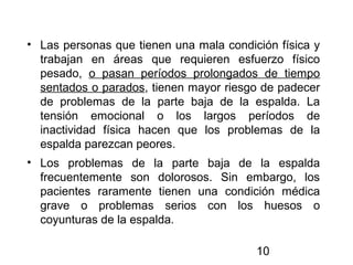 10
• Las personas que tienen una mala condición física y
trabajan en áreas que requieren esfuerzo físico
pesado, o pasan períodos prolongados de tiempo
sentados o parados, tienen mayor riesgo de padecer
de problemas de la parte baja de la espalda. La
tensión emocional o los largos períodos de
inactividad física hacen que los problemas de la
espalda parezcan peores.
• Los problemas de la parte baja de la espalda
frecuentemente son dolorosos. Sin embargo, los
pacientes raramente tienen una condición médica
grave o problemas serios con los huesos o
coyunturas de la espalda.
 