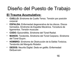 16
Diseño del Puesto de Trabajo
El Trauma Acumulativo:
• CUELLO: Síndrome de Cuello Tenso. Tensión por posición
corporal.
• ESPALDA: Enfermedad degenerativa de los discos. Discos
herniados. Síndrome de Espalda Mecánica. Torcedura de
ligamentos. Tensión muscular.
• CODO: Epicondilitis. Síndrome del Túnel Radial.
• MANOS: Tendonitis. Síndrome del Túnel Carpiano. Síndrome
del Túnel Guyon.
• HOMBRO: Síndrome de Obstrucción de la Salida Torácica.
Tendonitis del Manguito Rotador.
• DEDOS: Neuritis Digital. Dedo en gatillo. Enfermedad
DeQuervain
 