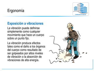 Ergonomía
Exposición a vibraciones
La vibración puede definirse
simplemente como cualquier
movimiento que hace un cuerpo
sobre un punto fijo.
La vibración produce efectos
tales como el daño a los órganos
del cuerpo como resultado de
ser golpeados por altos niveles
de vibración o la absorción de
vibraciones de alta energía.
 