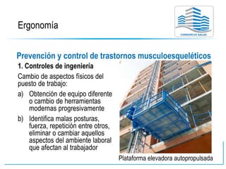 Ergonomía
Prevención y control de trastornos musculoesqueléticos
1. Controles de ingeniería
Cambio de aspectos físicos del
puesto de trabajo:
a) Obtención de equipo diferente
o cambio de herramientas
modernas progresivamente
b) Identifica malas posturas,
fuerza, repetición entre otros,
eliminar o cambiar aquellos
aspectos del ambiente laboral
que afectan al trabajador
Plataforma elevadora autopropulsada
 