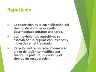 Repetición
 La repetición es la cuantificación del
tiempo de una fuerza similar
desempeñada durante una tarea.
 Los movimientos repetitivos se
asocian por lo regular con lesiones y
molestias en el trabajador.
 Relación entre las repeticiones y el
grado de lesión se modifica por
fuerza, la postura, duración y el
tiempo de recuperación.
 