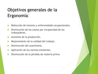 Objetivos generales de la
Ergonomía:
 Reducción de lesiones y enfermedades ocupacionales.
 Disminución de los costos por incapacidad de los
trabajadores.
 Aumento de la producción.
 Mejoramiento de la calidad del trabajo.
 Disminución del ausentismo.
 Aplicación de las normas existentes.
 Disminución de la pérdida de materia prima.
 