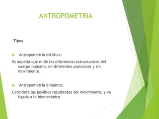 ANTROPOMETRIA
Tipos
 Antropometría estática:
Es aquella que mide las diferencias estructurales del
cuerpo humano, en diferentes posiciones y sin
movimiento.
 Antropometría dinámica:
Considera las posibles resultantes del movimiento, y va
ligada a la biomecánica
 
