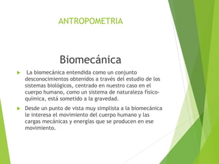 ANTROPOMETRIA
Biomecánica
 La biomecánica entendida como un conjunto
desconocimientos obtenidos a través del estudio de los
sistemas biológicos, centrado en nuestro caso en el
cuerpo humano, como un sistema de naturaleza físico-
química, está sometido a la gravedad.
 Desde un punto de vista muy simplista a la biomecánica
le interesa el movimiento del cuerpo humano y las
cargas mecánicas y energías que se producen en ese
movimiento.
 