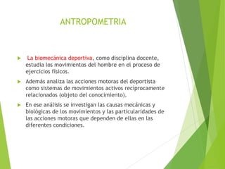 ANTROPOMETRIA
 La biomecánica deportiva, como disciplina docente,
estudia los movimientos del hombre en el proceso de
ejercicios físicos.
 Además analiza las acciones motoras del deportista
como sistemas de movimientos activos recíprocamente
relacionados (objeto del conocimiento).
 En ese análisis se investigan las causas mecánicas y
biológicas de los movimientos y las particularidades de
las acciones motoras que dependen de ellas en las
diferentes condiciones.
 