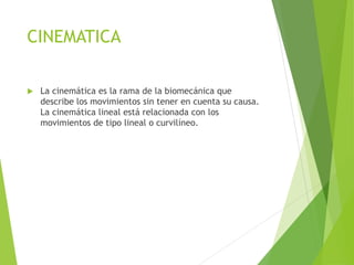 CINEMATICA
 La cinemática es la rama de la biomecánica que
describe los movimientos sin tener en cuenta su causa.
La cinemática lineal está relacionada con los
movimientos de tipo lineal o curvilíneo.
 