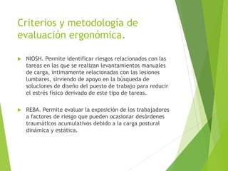 Criterios y metodología de
evaluación ergonómica.
 NIOSH. Permite identificar riesgos relacionados con las
tareas en las que se realizan levantamientos manuales
de carga, íntimamente relacionadas con las lesiones
lumbares, sirviendo de apoyo en la búsqueda de
soluciones de diseño del puesto de trabajo para reducir
el estrés físico derivado de este tipo de tareas.
 REBA. Permite evaluar la exposición de los trabajadores
a factores de riesgo que pueden ocasionar desórdenes
traumáticos acumulativos debido a la carga postural
dinámica y estática.
 