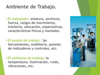 Ambiente de Trabajo.
▪El trabajador: estatura, anchuras,
fuerza, rangos de movimiento,
intelecto, educación, expectativas,
características físicas y mentales.
▪El puesto de trabajo : las
herramientas, mobiliario, paneles
de indicadores y controles, etc.
▪El ambiente de trabajo: la
temperatura, iluminación, ruido,
vibraciones, etc.
 
