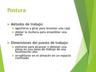 Postura
 Métodos de trabajo:
 agacharse y girar para levantar una caja
 doblar la muñeca para ensamblar una
parte
 Dimensiones del puesto de trabajo:
 estirarse para alcanzar y obtener una
pieza en una mesa de trabajo de una
localización alta
 arrodillarse en el almacén en un espacio
confinado
 