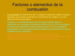 Factores o elementos de la combustión Combustible :Se denomina así a cualquier sustancia sólida, líquida o   gaseosa que pueda quemarse en presencia de oxigeno y a una determinada temperatura. Oxigeno o comburente:Dado que el fuego requiere para su desarrollo una atmósfera formada al menos por un 16% de oxigeno y el aire que respiramos está compuesto por un 21%,el oxigeno atmosférico es el que desempeña el papel de comburente en casi la totalidad de los incendios. Calor:La energía producida en forma de calor es la que desencadena,en presencia del combustible y del comburente en las proporciones requeridas,la ignicion o proceso de fuego. 