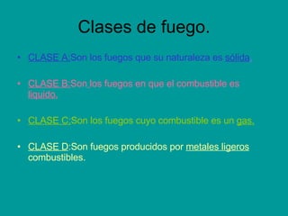 Clases de fuego. CLASE A: Son los fuegos que su naturaleza es  sólida . CLASE B: Son   los fuegos en que el combustible es  liquido. CLASE C: Son los fuegos cuyo combustible es un  gas. CLASE D :Son fuegos producidos por  metales ligeros  combustibles. 