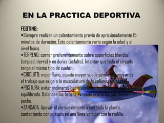 EN LA PRACTICA DEPORTIVA
FOOTING:
Siempre realizar un calentamiento previo de aproximadamente 15
minutos de duración. Este calentamiento varía según la edad y el
nivel físico.
TERRENO: correr preferentemente sobre superficies blandas
(césped, tierra) y no duras (asfalto). Intentar que todo el circuito
tenga el mismo tipo de suelo.
CIRCUITO: mejor llano, cuanto mayor sea la pendiente, mayor es
el trabajo que exige a la musculatura de la columna vertebral.
POSTURA: evitar inclinarse hacia adelante, tronco erguido y
equilibrado. Balancee los brazos evitando cruzarlos por delante del
pecho.
ZANCADA. Apoyar el pie suavemente y con toda la planta,
contactando con el suelo en una línea vertical con la rodilla.
 