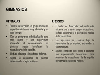 GIMNASIOS

VENTAJAS                                   RIESGOS
• Permite desarrollar un grupo muscular    • El tratar de desarrollar del modo más
  específico de forma muy eficiente y en     eficiente uno o varios grupos musculares,
  poco tiempo.                               es fácil lesionarse si el ejercicio se realiza
• Con un programa individualizado para       de forma errónea.
  cada sujeto y una supervisión            • Los ejercicios se realicen bajo la
  adecuada, el entrenamiento en              supervisión de un monitor, entrenador o
  gimnasio puede fortalecer la               fisioterapeuta.
  musculatura de la espalda.               • Algunos ejercicios con pesas o aparatos
• Reduce el riesgo de padecer dolores.       son especialmente beneficiosos para
• Mejora la autonomía de quienes             potenciar la musculatura de la espalda
  padecen dolor o algún problema.            pero otros la exponen a riesgos.
 