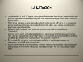 LA NATACION

•   Las modalidades de "crol" y "espalda", constituyen probablemente el mejor deporte que un individuo sano
    y con una espalda anatómicamente normal puede hacer para su columna, puesto que tiende a muscularla
    simétricamente.
•   Nadar "braza" (salvo que el estilo sea muy bueno),suele conllevar cierta sobrecarga de su musculatura
    cérvico-dorsal, especialmente si mantiene constantemente la cabeza fuera del agua, forzando así a la
    columna a arquearse hacia atrás.
•   Nadar el estilo de "mariposa" suele aumentar el grado de curvatura de la columna lumbar –
    ”hiperlordosis”.
•   Lo mismo ocurre cuando los nadadores de competición arquean excesivamente la espalda en la salida.
    Para evitar que esas posturas y esfuerzos provoquen dolor de espalda, es indispensable hacer ejercicios
    específicos que fortalezcan los abdominales y los músculos de la zona lumbar.
•   Por otra parte, las protusiones o hernias discales, pueden hacer que algún estilo de natación,
    habitualmente aconsejable, esté contraindicado.
•   Algunas deformidades de la columna vertebral aconsejan modificaciones específicas al estilo de natación.
    En estos casos, es indispensable individualizar el estilo recomendado tras una meticulosa exploración
    física.
 