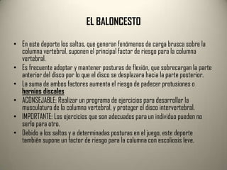 EL BALONCESTO

• En este deporte los saltos, que generan fenómenos de carga brusca sobre la
  columna vertebral, suponen el principal factor de riesgo para la columna
  vertebral.
• Es frecuente adoptar y mantener posturas de flexión, que sobrecargan la parte
  anterior del disco por lo que el disco se desplazara hacia la parte posterior.
• La suma de ambos factores aumenta el riesgo de padecer protusiones o
  hernias discales
• ACONSEJABLE: Realizar un programa de ejercicios para desarrollar la
  musculatura de la columna vertebral, y proteger el disco intervertebral.
• IMPORTANTE: Los ejercicios que son adecuados para un individuo pueden no
  serlo para otro.
• Debido a los saltos y a determinadas posturas en el juego, este deporte
  también supone un factor de riesgo para la columna con escoliosis leve.
 