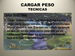 CARGAR PESO
                      TECNICAS
CARGA TRADICIONAL:
 Cargar "tradicionalmente" (frontalmente el peso que debe
  cargar, con las piernas estiradas, flexionando la columna hacia
  delante) siempre es malo. Si no tiene más remedio que hacerlo
  así, para que sea algo menos nocivo, compruebe que sus
  rodillas están flexionadas y que su columna está arqueada
  hacia atrás hace, nunca hacia delante.
 