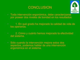 CONCLUSION Toda intervención ergonómica, debe caracterizarse por poseer dos niveles de bondad en los resultados: 1. En qué grado ha mejorado la calidad de vida de los operarios. 2. Cómo y cuánto hemos mejorado la efectividad del sistema. Sólo cuando la intervención mejora estos dos aspectos, podemos hablar de una intervención ergonómica en el sistema. 