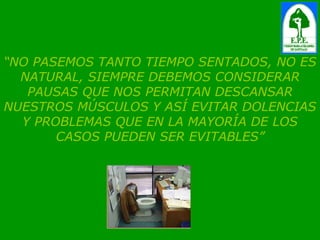 “ NO PASEMOS TANTO TIEMPO SENTADOS, NO ES NATURAL, SIEMPRE DEBEMOS CONSIDERAR PAUSAS QUE NOS PERMITAN DESCANSAR NUESTROS MÚSCULOS Y ASÍ EVITAR DOLENCIAS Y PROBLEMAS QUE EN LA MAYORÍA DE LOS CASOS PUEDEN SER EVITABLES” 