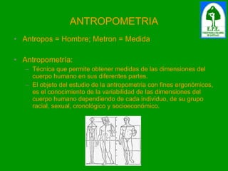 ANTROPOMETRIA Antropos = Hombre; Metron = Medida Antropometría: Técnica que permite obtener medidas de las dimensiones del cuerpo humano en sus diferentes partes.  El objeto del estudio de la antropometria con fines ergonómicos, es el conocimiento de la variabilidad de las dimensiones del cuerpo humano dependiendo de cada individuo, de su grupo racial, sexual, cronológico y socioeconómico. 