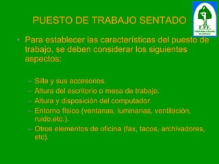 PUESTO DE TRABAJO SENTADO Para establecer las características del puesto de trabajo, se deben considerar los siguientes aspectos: Silla y sus accesorios. Altura del escritorio o mesa de trabajo. Altura y disposición del computador. Entorno físico (ventanas, luminarias, ventilación, ruido,etc.). Otros elementos de oficina (fax, tacos, archivadores, etc). 