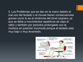 5. Los Problemas que se dan en la mano debido al
mal uso del teclado o el mouse tienen consecuencias
graves como lo es el síndrome del túnel carpiano ya
que se debe a movimientos repetitivos de clips al
ratón y también por periodos prolongado con la
muñeca en posición incomoda porque el teclado esta
muy bajo o muy levantado.
 