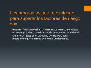 Los programas que recomiendo
para superar los factores de riesgo
son:
 breaker: Todos necesitamos descansos cuando se trabaja
en la computadora, pero la mayoría de nosotros se olvide de
tomar ellos. Este es el propósito de Breaker, para
recordarnos que tenemos que tomar un descanso.
 