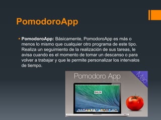 PomodoroApp
 PomodoroApp: Básicamente, PomodoroApp es más o
menos lo mismo que cualquier otro programa de este tipo.
Realiza un seguimiento de la realización de sus tareas, le
avisa cuando es el momento de tomar un descanso o para
volver a trabajar y que le permite personalizar los intervalos
de tiempo.
 