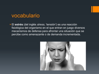 vocabulario
 El estrés (del inglés stress, ‘tensión’) es una reacción
fisiológica del organismo en el que entran en juego diversos
mecanismos de defensa para afrontar una situación que se
percibe como amenazante o de demanda incrementada.
 