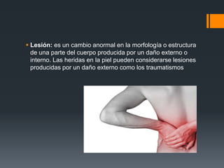  Lesión: es un cambio anormal en la morfología o estructura
de una parte del cuerpo producida por un daño externo o
interno. Las heridas en la piel pueden considerarse lesiones
producidas por un daño externo como los traumatismos
 