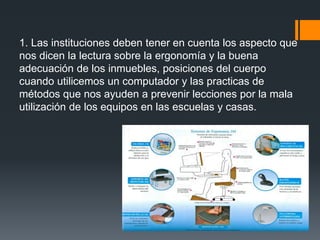 1. Las instituciones deben tener en cuenta los aspecto que
nos dicen la lectura sobre la ergonomía y la buena
adecuación de los inmuebles, posiciones del cuerpo
cuando utilicemos un computador y las practicas de
métodos que nos ayuden a prevenir lecciones por la mala
utilización de los equipos en las escuelas y casas.
 