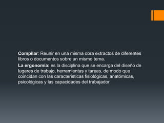 Compilar: Reunir en una misma obra extractos de diferentes
libros o documentos sobre un mismo tema.
La ergonomía: es la disciplina que se encarga del diseño de
lugares de trabajo, herramientas y tareas, de modo que
coincidan con las características fisiológicas, anatómicas,
psicológicas y las capacidades del trabajador
 